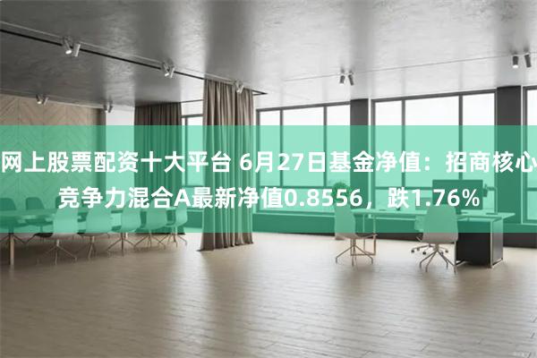 网上股票配资十大平台 6月27日基金净值：招商核心竞争力混合A最新净值0.8556，跌1.76%