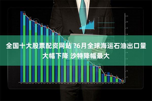 全国十大股票配资网站 ?6月全球海运石油出口量大幅下降 沙特降幅最大