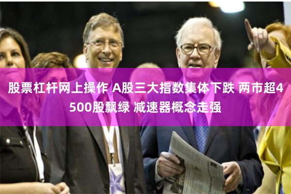 股票杠杆网上操作 A股三大指数集体下跌 两市超4500股飘绿 减速器概念走强