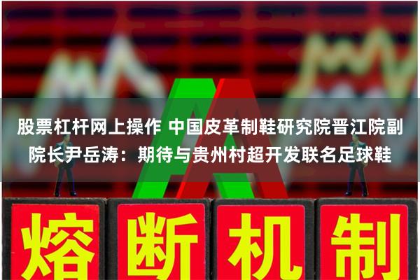 股票杠杆网上操作 中国皮革制鞋研究院晋江院副院长尹岳涛：期待与贵州村超开发联名足球鞋