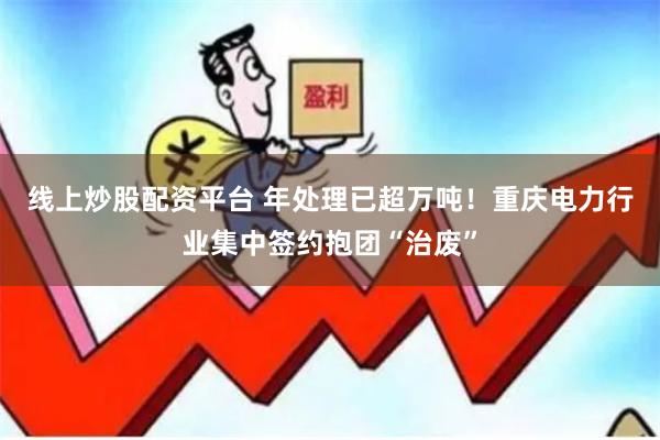 线上炒股配资平台 年处理已超万吨！重庆电力行业集中签约抱团“治废”
