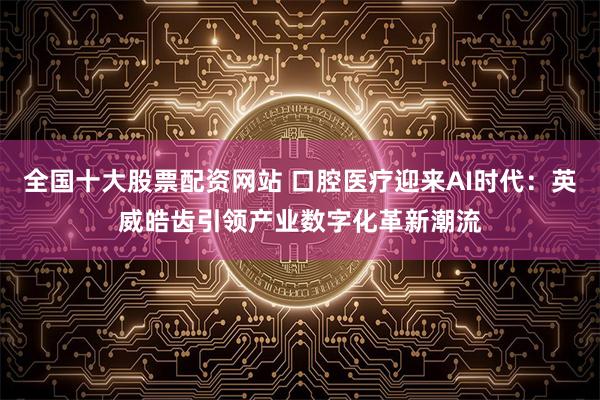 全国十大股票配资网站 口腔医疗迎来AI时代：英威皓齿引领产业数字化革新潮流