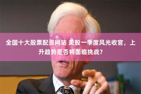 全国十大股票配资网站 美股一季度风光收官，上升趋势是否将面临挑战？