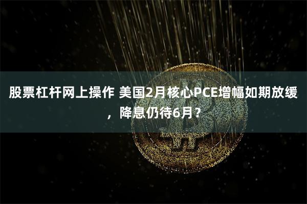 股票杠杆网上操作 美国2月核心PCE增幅如期放缓，降息仍待6月？