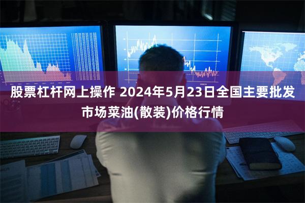 股票杠杆网上操作 2024年5月23日全国主要批发市场菜油(散装)价格行情