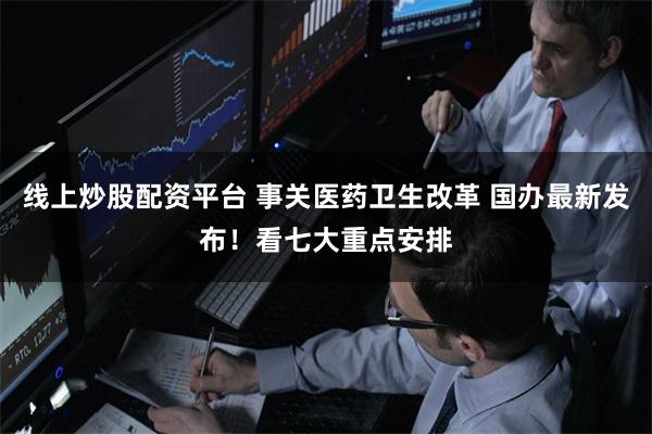 线上炒股配资平台 事关医药卫生改革 国办最新发布！看七大重点安排