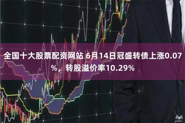 全国十大股票配资网站 6月14日冠盛转债上涨0.07%，转股溢价率10.29%