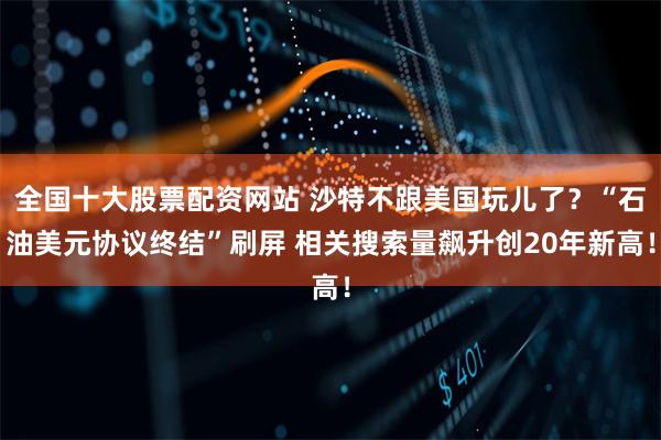 全国十大股票配资网站 沙特不跟美国玩儿了？“石油美元协议终结”刷屏 相关搜索量飙升创20年新高！