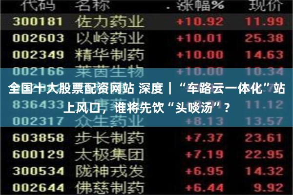 全国十大股票配资网站 深度｜“车路云一体化”站上风口，谁将先饮“头啖汤”？
