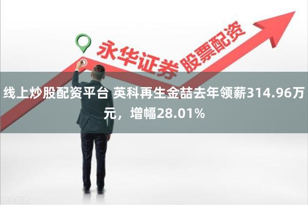 线上炒股配资平台 英科再生金喆去年领薪314.96万元，增幅28.01%