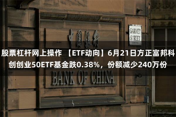 股票杠杆网上操作 【ETF动向】6月21日方正富邦科创创业50ETF基金跌0.38%，份额减少240万份