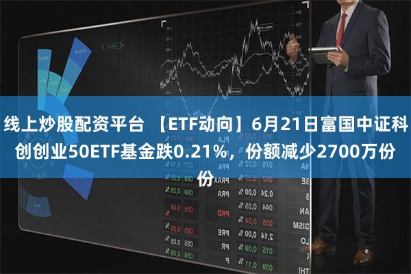 线上炒股配资平台 【ETF动向】6月21日富国中证科创创业50ETF基金跌0.21%，份额减少2700万份