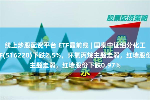 线上炒股配资平台 ETF最前线 | 国泰中证细分化工产业主题ETF(516220)下跌2.5%，环氧丙烷主题走弱，红墙股份下跌0.97%