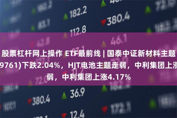 股票杠杆网上操作 ETF最前线 | 国泰中证新材料主题ETF(159761)下跌2.04%，HJT电池主题走弱，中利集团上涨4.17%