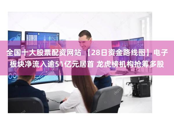 全国十大股票配资网站 【28日资金路线图】电子板块净流入逾51亿元居首 龙虎榜机构抢筹多股