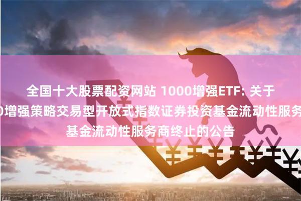 全国十大股票配资网站 1000增强ETF: 关于银华中证1000增强策略交易型开放式指数证券投资基金流动性服务商终止的公告