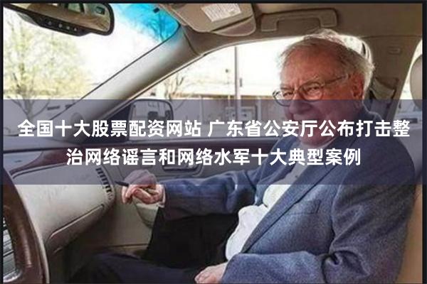 全国十大股票配资网站 广东省公安厅公布打击整治网络谣言和网络水军十大典型案例