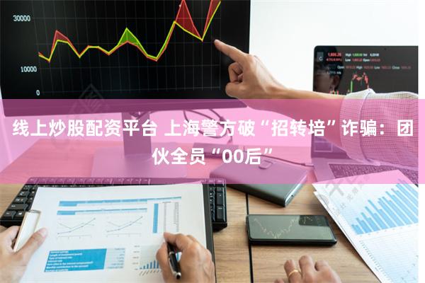 线上炒股配资平台 上海警方破“招转培”诈骗：团伙全员“00后”