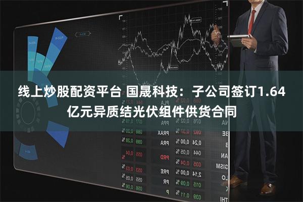 线上炒股配资平台 国晟科技：子公司签订1.64亿元异质结光伏组件供货合同