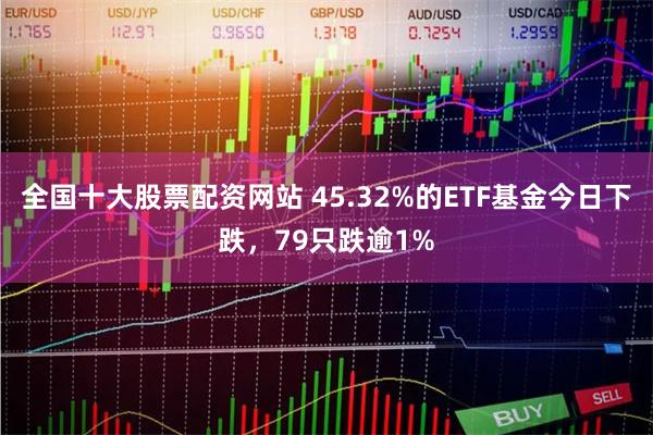 全国十大股票配资网站 45.32%的ETF基金今日下跌，79只跌逾1%