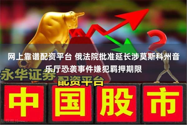 网上靠谱配资平台 俄法院批准延长涉莫斯科州音乐厅恐袭事件嫌犯羁押期限