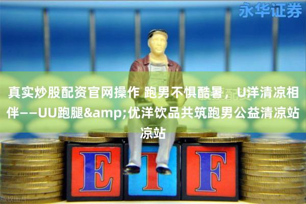 真实炒股配资官网操作 跑男不惧酷暑，U洋清凉相伴——UU跑腿&优洋饮品共筑跑男公益清凉站