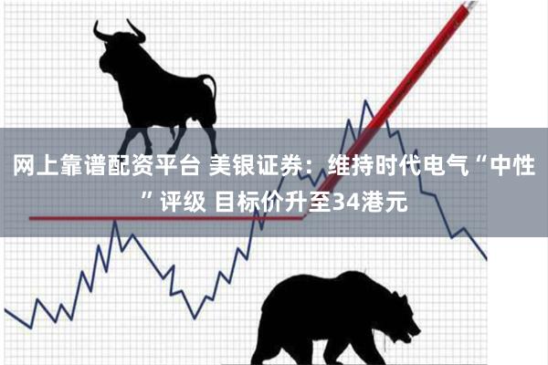网上靠谱配资平台 美银证券：维持时代电气“中性”评级 目标价升至34港元