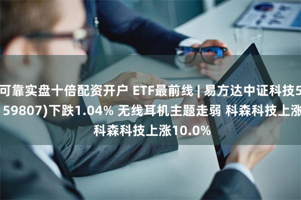 可靠实盘十倍配资开户 ETF最前线 | 易方达中证科技50ETF(159807)下跌1.04% 无线耳机主题走弱 科森科技上涨10.0%