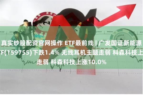 真实炒股配资官网操作 ETF最前线 | 广发国证新能源车电池ETF(159755)下跌1.4% 无线耳机主题走弱 科森科技上涨10.0%