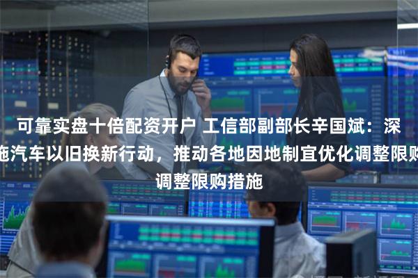 可靠实盘十倍配资开户 工信部副部长辛国斌：深入实施汽车以旧换新行动，推动各地因地制宜优化调整限购措施