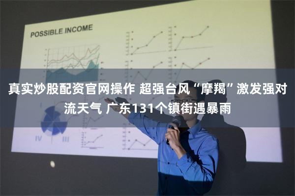 真实炒股配资官网操作 超强台风“摩羯”激发强对流天气 广东131个镇街遇暴雨