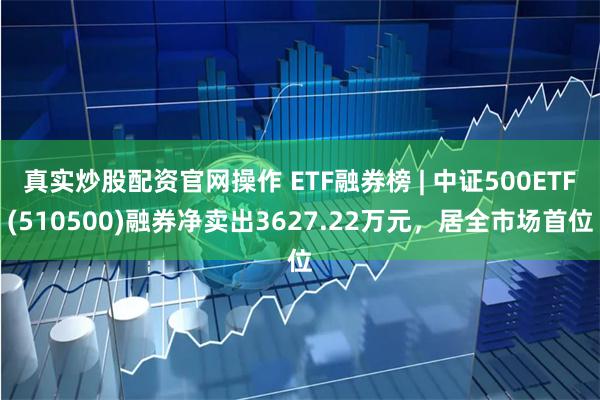 真实炒股配资官网操作 ETF融券榜 | 中证500ETF(510500)融券净卖出3627.22万元，居全市场首位