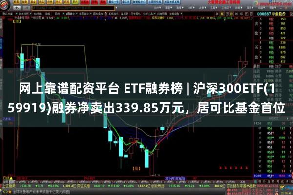 网上靠谱配资平台 ETF融券榜 | 沪深300ETF(159919)融券净卖出339.85万元，居可比基金首位
