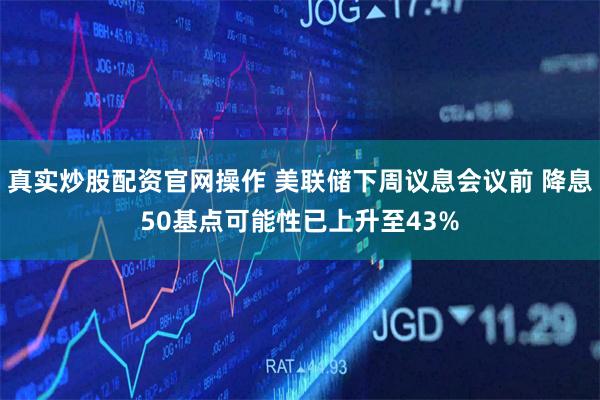 真实炒股配资官网操作 美联储下周议息会议前 降息50基点可能性已上升至43%