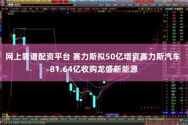 网上靠谱配资平台 赛力斯拟50亿增资赛力斯汽车 81.64亿收购龙盛新能源