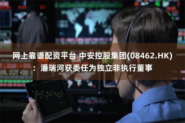网上靠谱配资平台 中安控股集团(08462.HK)：潘瑞河获委任为独立非执行董事