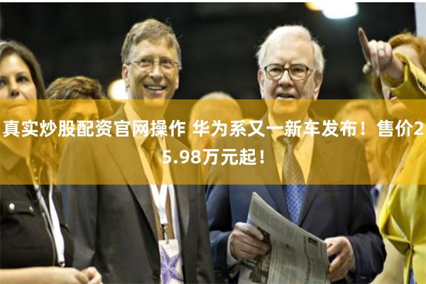 真实炒股配资官网操作 华为系又一新车发布！售价25.98万元起！