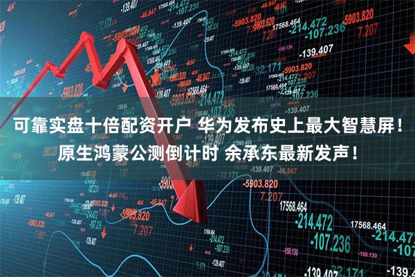 可靠实盘十倍配资开户 华为发布史上最大智慧屏！原生鸿蒙公测倒计时 余承东最新发声！