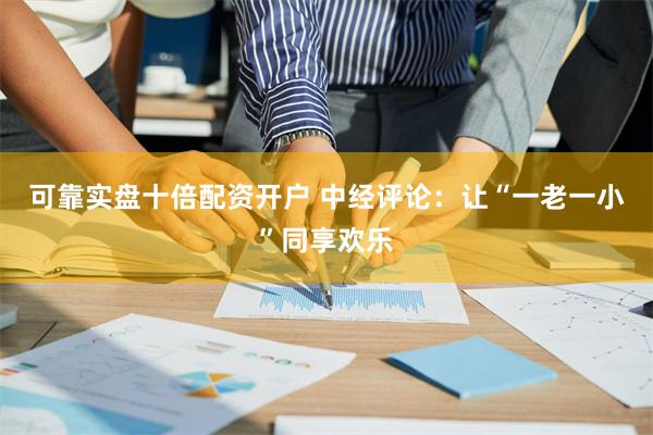 可靠实盘十倍配资开户 中经评论：让“一老一小”同享欢乐