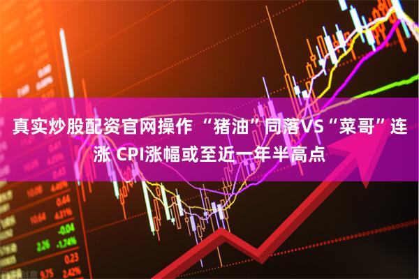 真实炒股配资官网操作 “猪油”同落VS“菜哥”连涨 CPI涨幅或至近一年半高点