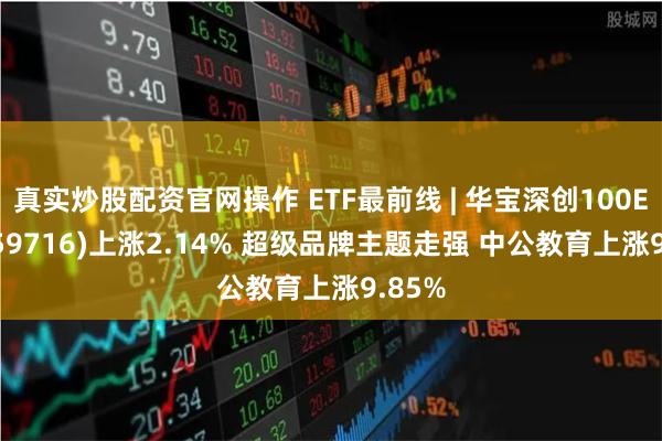 真实炒股配资官网操作 ETF最前线 | 华宝深创100ETF(159716)上涨2.14% 超级品牌主题走强 中公教育上涨9.85%