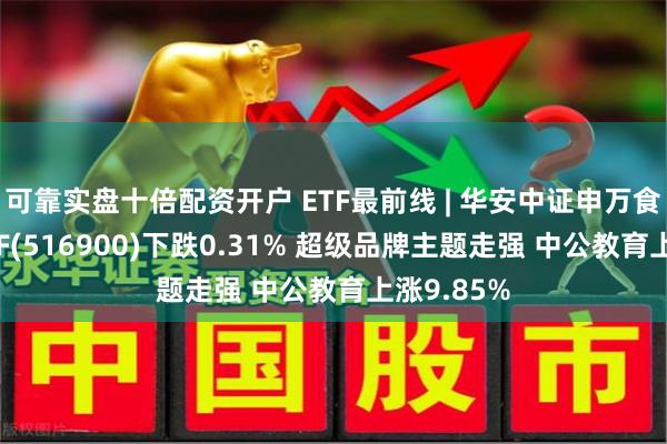 可靠实盘十倍配资开户 ETF最前线 | 华安中证申万食品饮料ETF(516900)下跌0.31% 超级品牌主题走强 中公教育上涨9.85%