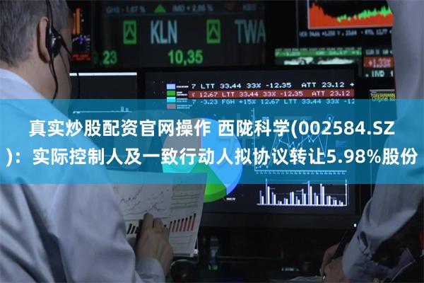 真实炒股配资官网操作 西陇科学(002584.SZ)：实际控制人及一致行动人拟协议转让5.98%股份