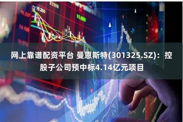 网上靠谱配资平台 曼恩斯特(301325.SZ)：控股子公司预中标4.14亿元项目