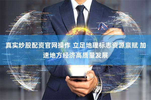 真实炒股配资官网操作 立足地理标志资源禀赋 加速地方经济高质量发展
