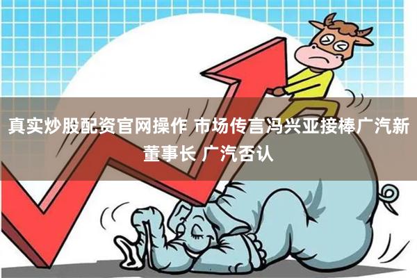 真实炒股配资官网操作 市场传言冯兴亚接棒广汽新董事长 广汽否认