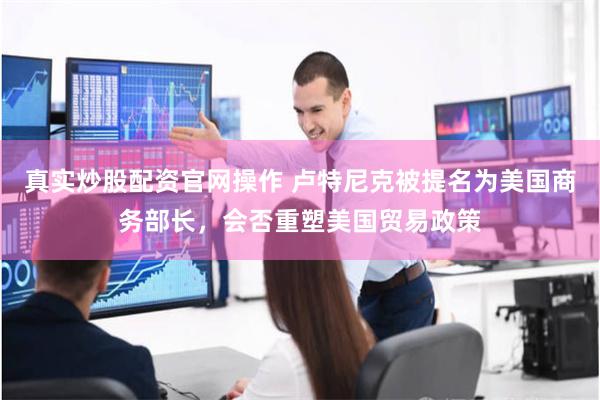 真实炒股配资官网操作 卢特尼克被提名为美国商务部长，会否重塑美国贸易政策