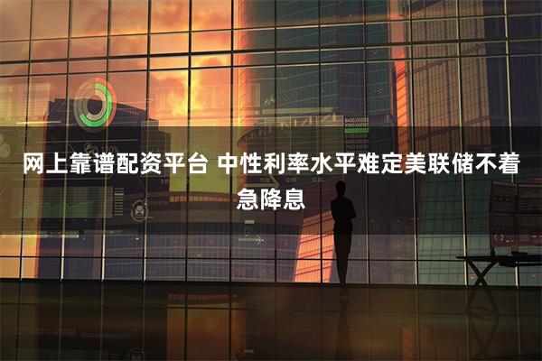 网上靠谱配资平台 中性利率水平难定美联储不着急降息