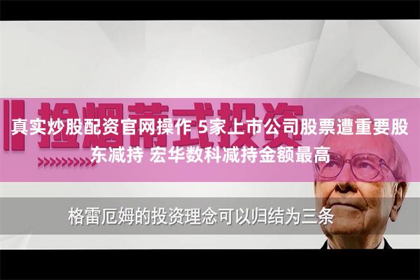 真实炒股配资官网操作 5家上市公司股票遭重要股东减持 宏华数科减持金额最高