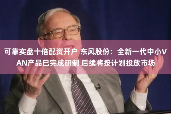 可靠实盘十倍配资开户 东风股份：全新一代中小VAN产品已完成研制 后续将按计划投放市场